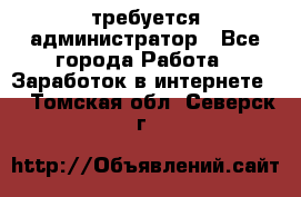 требуется администратор - Все города Работа » Заработок в интернете   . Томская обл.,Северск г.